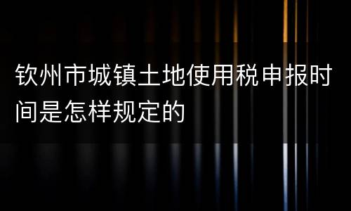 钦州市城镇土地使用税申报时间是怎样规定的