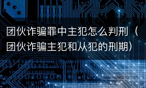 团伙诈骗罪中主犯怎么判刑（团伙诈骗主犯和从犯的刑期）
