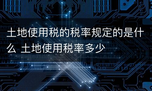 土地使用税的税率规定的是什么 土地使用税率多少