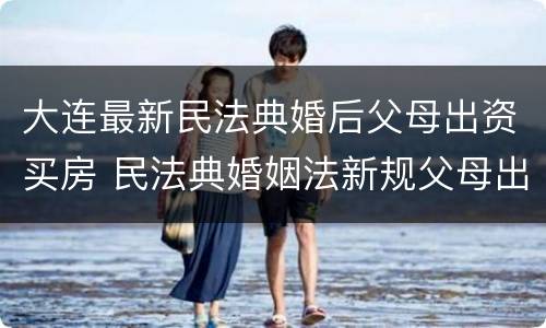 大连最新民法典婚后父母出资买房 民法典婚姻法新规父母出资买房