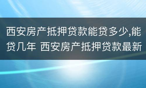 西安房产抵押贷款能贷多少,能贷几年 西安房产抵押贷款最新政策