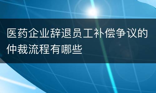 医药企业辞退员工补偿争议的仲裁流程有哪些