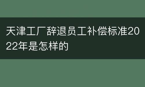 天津工厂辞退员工补偿标准2022年是怎样的