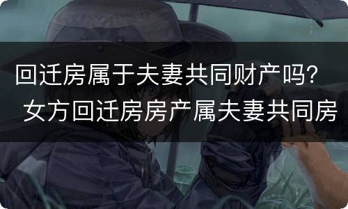 回迁房属于夫妻共同财产吗？ 女方回迁房房产属夫妻共同房产