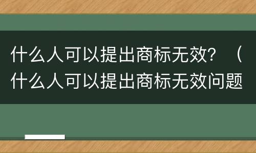 什么人可以提出商标无效？（什么人可以提出商标无效问题）