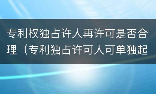 专利权独占许人再许可是否合理（专利独占许可人可单独起诉）