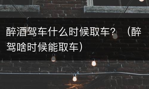 醉酒驾车什么时候取车？（醉驾啥时候能取车）