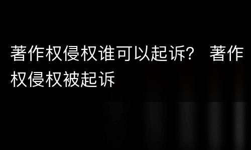 著作权侵权谁可以起诉？ 著作权侵权被起诉