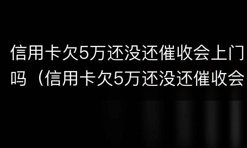 信用卡欠5万还没还催收会上门吗（信用卡欠5万还没还催收会上门吗知乎）
