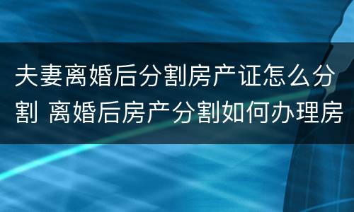 夫妻离婚后分割房产证怎么分割 离婚后房产分割如何办理房产证