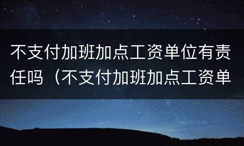 不支付加班加点工资单位有责任吗（不支付加班加点工资单位有责任吗怎么赔偿）