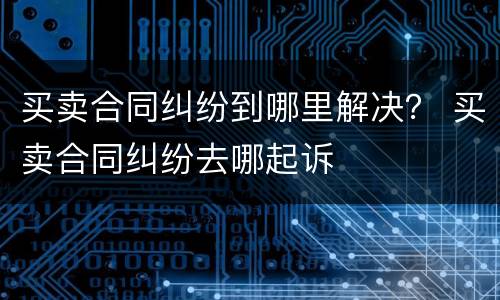 买卖合同纠纷到哪里解决？ 买卖合同纠纷去哪起诉