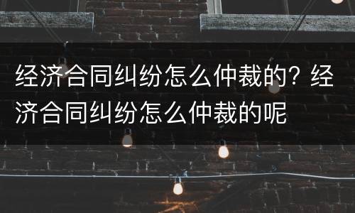 经济合同纠纷怎么仲裁的? 经济合同纠纷怎么仲裁的呢