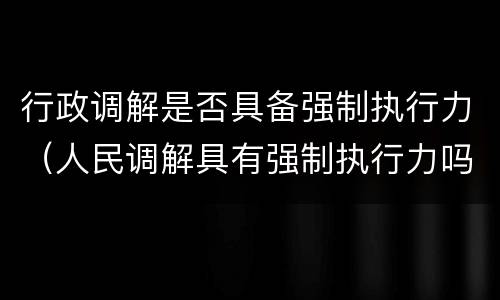 行政调解是否具备强制执行力（人民调解具有强制执行力吗）