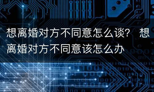 想离婚对方不同意怎么谈？ 想离婚对方不同意该怎么办