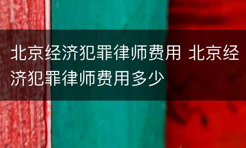 北京经济犯罪律师费用 北京经济犯罪律师费用多少