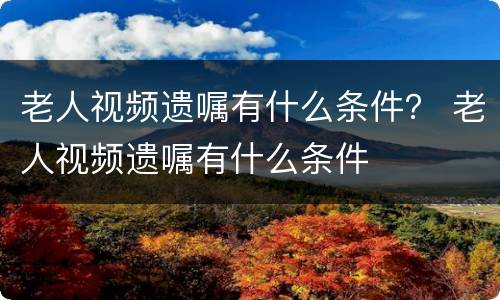 老人视频遗嘱有什么条件？ 老人视频遗嘱有什么条件