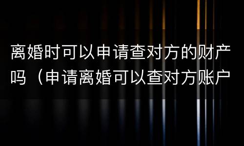 离婚时可以申请查对方的财产吗（申请离婚可以查对方账户吗）