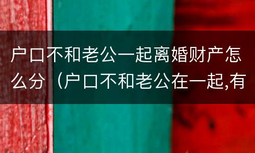 户口不和老公一起离婚财产怎么分（户口不和老公在一起,有什么危害吗?）