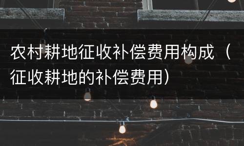 农村耕地征收补偿费用构成（征收耕地的补偿费用）