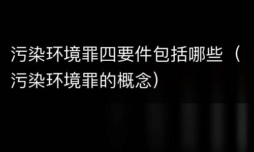 污染环境罪四要件包括哪些（污染环境罪的概念）