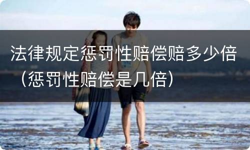 法律规定惩罚性赔偿赔多少倍（惩罚性赔偿是几倍）