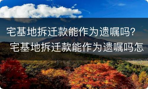 宅基地拆迁款能作为遗嘱吗？ 宅基地拆迁款能作为遗嘱吗怎么写