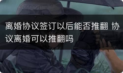 离婚协议签订以后能否推翻 协议离婚可以推翻吗