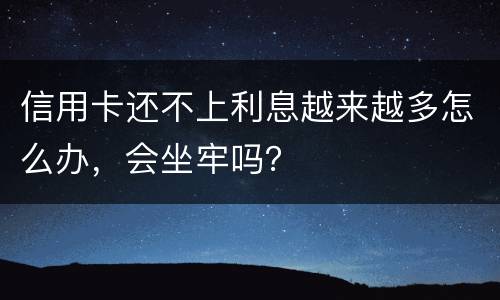信用卡还不上利息越来越多怎么办，会坐牢吗？