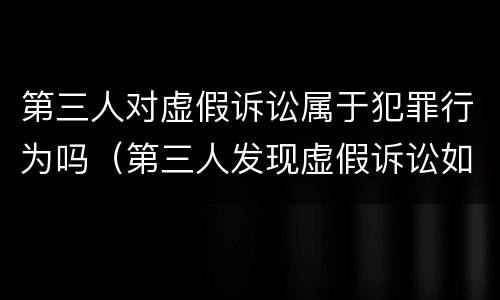 第三人对虚假诉讼属于犯罪行为吗（第三人发现虚假诉讼如何投诉）