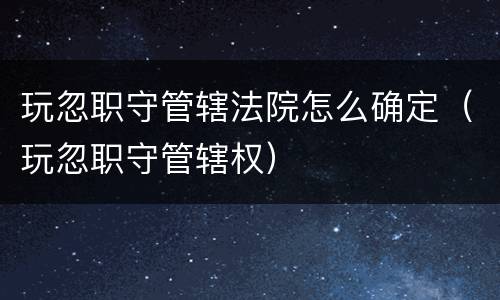 玩忽职守管辖法院怎么确定（玩忽职守管辖权）