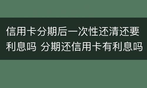 信用卡分期后一次性还清还要利息吗 分期还信用卡有利息吗