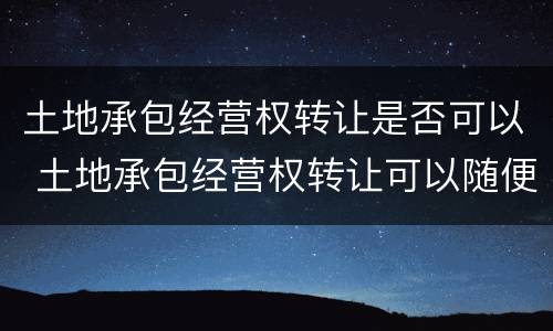 土地承包经营权转让是否可以 土地承包经营权转让可以随便代理吗?