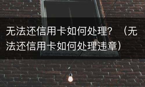 无法还信用卡如何处理？（无法还信用卡如何处理违章）