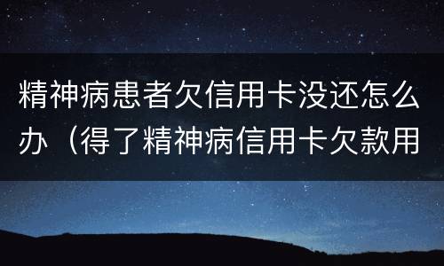 精神病患者欠信用卡没还怎么办（得了精神病信用卡欠款用还吗）