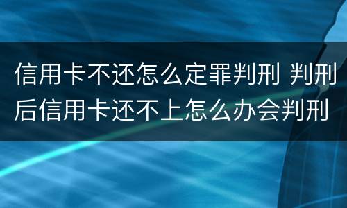信用卡不还怎么定罪判刑 判刑后信用卡还不上怎么办会判刑吗