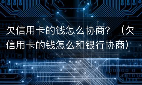 欠信用卡的钱怎么协商？（欠信用卡的钱怎么和银行协商）