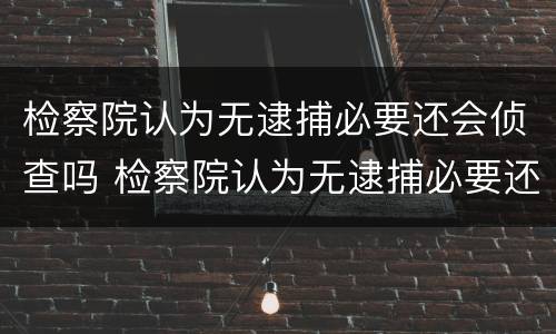 检察院认为无逮捕必要还会侦查吗 检察院认为无逮捕必要还会侦查吗怎么办