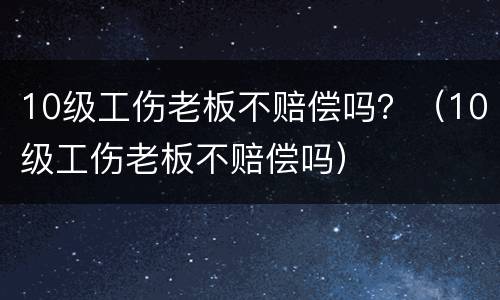 10级工伤老板不赔偿吗？（10级工伤老板不赔偿吗）