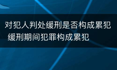 对犯人判处缓刑是否构成累犯 缓刑期间犯罪构成累犯