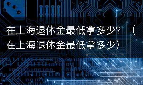 在上海退休金最低拿多少？（在上海退休金最低拿多少）