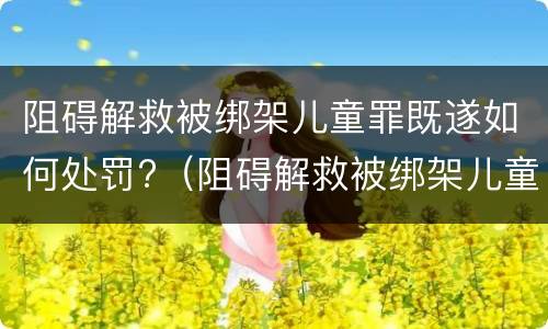 阻碍解救被绑架儿童罪既遂如何处罚?（阻碍解救被绑架儿童罪既遂如何处罚案例）