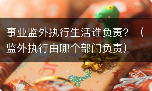 事业监外执行生活谁负责？（监外执行由哪个部门负责）