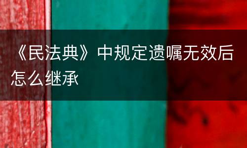 《民法典》中规定遗嘱无效后怎么继承