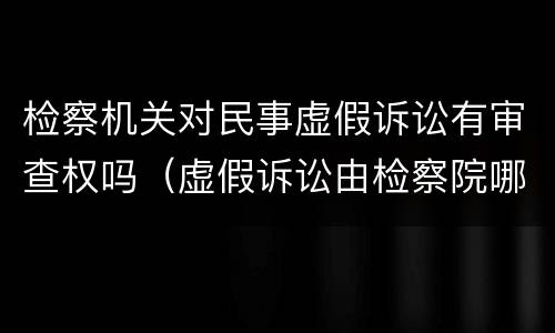 检察机关对民事虚假诉讼有审查权吗（虚假诉讼由检察院哪个部门侦查）