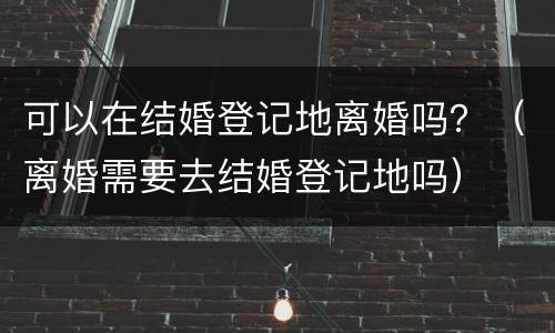 可以在结婚登记地离婚吗？（离婚需要去结婚登记地吗）