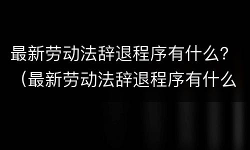 最新劳动法辞退程序有什么？（最新劳动法辞退程序有什么要求）