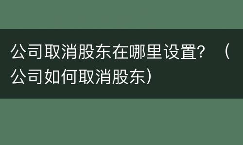 公司取消股东在哪里设置？（公司如何取消股东）