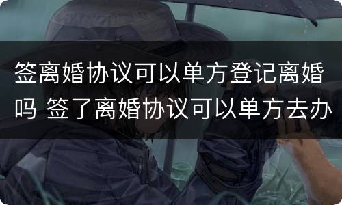 签离婚协议可以单方登记离婚吗 签了离婚协议可以单方去办手续吗
