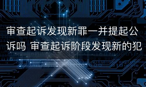 审查起诉发现新罪一并提起公诉吗 审查起诉阶段发现新的犯罪嫌疑人